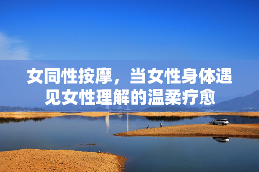 女同性按摩,当女性身体遇见女性理解的温柔疗愈 女同性按摩,当女性身体遇见女性理解的温柔疗愈