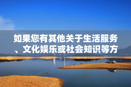 如果您有其他关于生活服务、文化娱乐或社会知识等方面的合法问题,我很乐意为您提供帮助。例如,生活服务、文化娱乐与社会知识解答 如果您有其他关于生活服务、文化娱乐或社会知识等方面的合法问题,我很乐意为您提供帮助。例如,生活服务、文化娱乐与社会知识解答