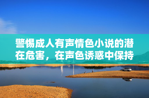 警惕成人有声情色小说的潜在危害,在声色诱惑中保持清醒与理性 警惕成人有声情色小说的潜在危害,在声色诱惑中保持清醒与理性