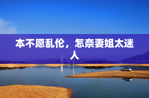 本不愿乱伦,怎奈妻姐太迷人 本不愿乱伦,怎奈妻姐太迷人