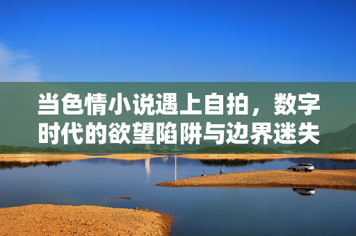 当色情小说遇上自拍,数字时代的欲望陷阱与边界迷失,色情小说遇上自拍,数字时代的欲望边界迷失 当色情小说遇上自拍,数字时代的欲望陷阱与边界迷失,色情小说遇上自拍,数字时代的欲望边界迷失