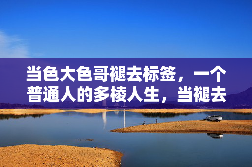 当色大色哥褪去标签,一个普通人的多棱人生,当褪去标签,一个普通人的多棱人生 当色大色哥褪去标签,一个普通人的多棱人生,当褪去标签,一个普通人的多棱人生