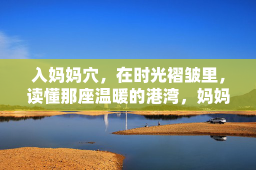 入妈妈穴,在时光褶皱里,读懂那座温暖的港湾,妈妈穴,时光褶皱里的温暖港湾 入妈妈穴,在时光褶皱里,读懂那座温暖的港湾,妈妈穴,时光褶皱里的温暖港湾
