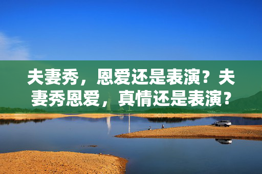 夫妻秀,恩爱还是表演?夫妻秀恩爱,真情还是表演? 夫妻秀,恩爱还是表演?夫妻秀恩爱,真情还是表演?