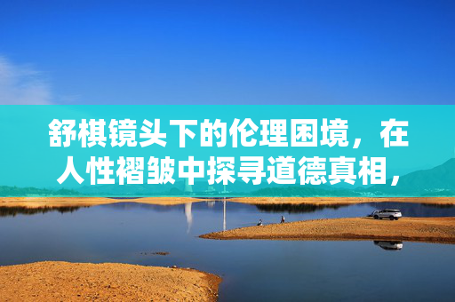 舒棋镜头下的伦理困境,在人性褶皱中探寻道德真相,舒棋镜头,伦理困境与人性褶皱中的道德真相 舒棋镜头下的伦理困境,在人性褶皱中探寻道德真相,舒棋镜头,伦理困境与人性褶皱中的道德真相