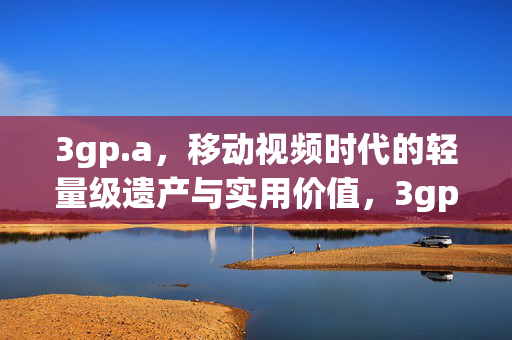 3gp.a,移动视频时代的轻量级遗产与实用价值,3gp.a,移动视频时代的轻量级遗产与实用价值 3gp.a,移动视频时代的轻量级遗产与实用价值,3gp.a,移动视频时代的轻量级遗产与实用价值