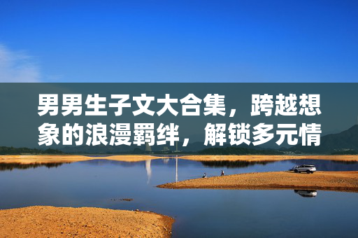 男男生子文大合集,跨越想象的浪漫羁绊,解锁多元情感宇宙,男男生子文大合集,跨越想象的浪漫羁绊与多元情感宇宙 男男生子文大合集,跨越想象的浪漫羁绊,解锁多元情感宇宙,男男生子文大合集,跨越想象的浪漫羁绊与多元情感宇宙