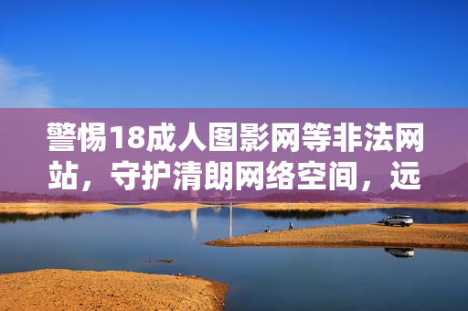 警惕18成人图影网等非法网站,守护清朗网络空间,远离不良信息侵害,警惕非法网站 守护清朗网络空间 警惕18成人图影网等非法网站,守护清朗网络空间,远离不良信息侵害,警惕非法网站 守护清朗网络空间