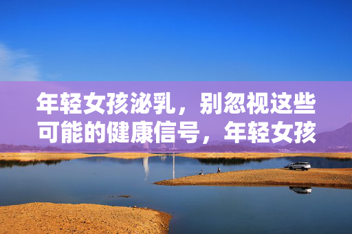 年轻女孩泌乳,别忽视这些可能的健康信号,年轻女孩泌乳,这些健康信号别忽视 年轻女孩泌乳,别忽视这些可能的健康信号,年轻女孩泌乳,这些健康信号别忽视