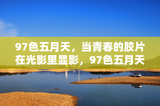 97色五月天,当青春的胶片在光影里显影,97色五月天,青春胶片的光影显影 97色五月天,当青春的胶片在光影里显影,97色五月天,青春胶片的光影显影