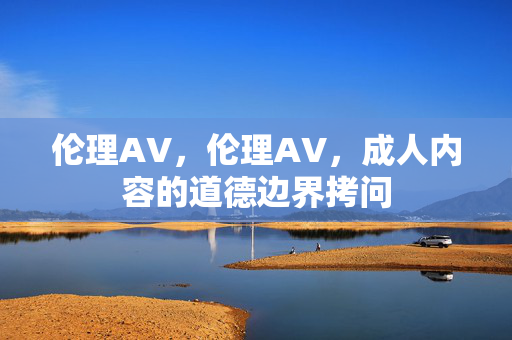 伦理AV,伦理AV,成人内容的道德边界拷问 伦理AV,伦理AV,成人内容的道德边界拷问