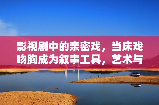 影视剧中的亲密戏,当床戏吻胸成为叙事工具,艺术与边界的博弈,床戏吻胸,叙事工具与艺术边界的影视博弈 影视剧中的亲密戏,当床戏吻胸成为叙事工具,艺术与边界的博弈,床戏吻胸,叙事工具与艺术边界的影视博弈