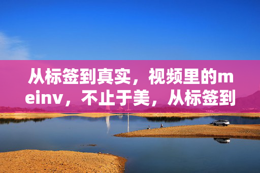 从标签到真实，视频里的meinv，不止于美，从标签到真实，视频里的女性，不止于美