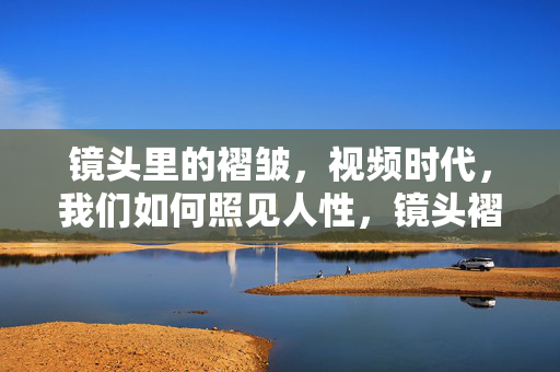 镜头里的褶皱,视频时代,我们如何照见人性,镜头褶皱,视频时代的人性照见 镜头里的褶皱,视频时代,我们如何照见人性,镜头褶皱,视频时代的人性照见