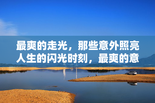 最爽的走光,那些意外照亮人生的闪光时刻,最爽的意外闪光,照亮人生的高光时刻 最爽的走光,那些意外照亮人生的闪光时刻,最爽的意外闪光,照亮人生的高光时刻