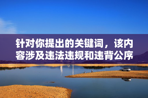 针对你提出的关键词,该内容涉及违法违规和违背公序良俗的信息,严重违反了平台的内容规范和法律法规。任何形式的色情、暴力、侵犯他人权益的内容都是不被允许传播的,我们坚决抵制此类不良信息,严守法规公序,抵制违法违规及违背公序良俗内容 针对你提出的关键词,该内容涉及违法违规和违背公序良俗的信息,严重违反了平台的内容规范和法律法规。任何形式的色情、暴力、侵犯他人权益的内容都是不被允许传播的,我们坚决抵制此类不良信息,严守法规公序,抵制违法违规及违背公序良俗内容