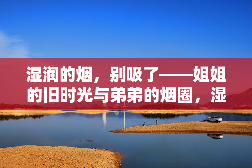 湿润的烟,别吸了——姐姐的旧时光与弟弟的烟圈,湿润的烟,姐姐旧时光与弟弟的烟圈 湿润的烟,别吸了——姐姐的旧时光与弟弟的烟圈,湿润的烟,姐姐旧时光与弟弟的烟圈