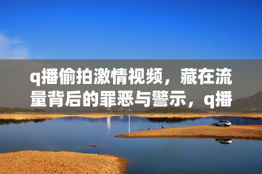 q播偷拍激情视频,藏在流量背后的罪恶与警示,q播偷拍激情视频,流量背后的罪恶与警示 q播偷拍激情视频,藏在流量背后的罪恶与警示,q播偷拍激情视频,流量背后的罪恶与警示
