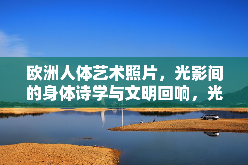 欧洲人体艺术照片,光影间的身体诗学与文明回响,光影诗学,欧洲人体艺术的文明回响 欧洲人体艺术照片,光影间的身体诗学与文明回响,光影诗学,欧洲人体艺术的文明回响
