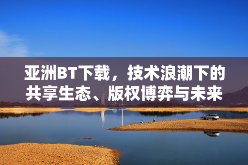 亚洲BT下载，技术浪潮下的共享生态、版权博弈与未来之路，亚洲BT下载，技术浪潮下的共享生态、版权博弈与未来之路