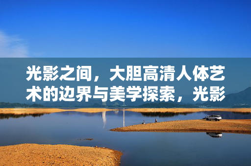 光影之间,大胆高清人体艺术的边界与美学探索,光影之境,人体艺术的边界与美学 光影之间,大胆高清人体艺术的边界与美学探索,光影之境,人体艺术的边界与美学