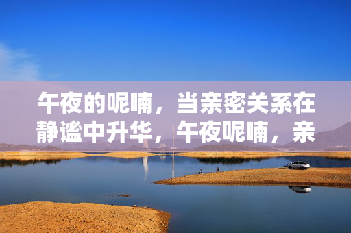 午夜的呢喃,当亲密关系在静谧中升华,午夜呢喃,亲密关系的静谧升华 午夜的呢喃,当亲密关系在静谧中升华,午夜呢喃,亲密关系的静谧升华