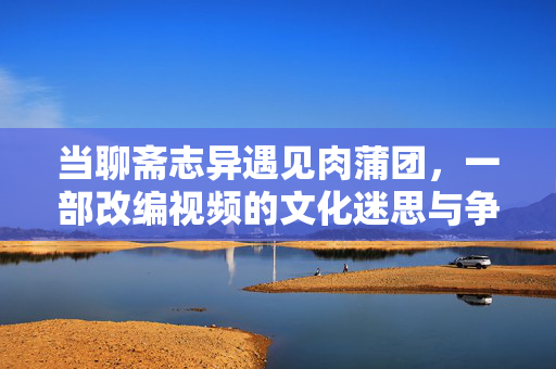 当聊斋志异遇见肉蒲团,一部改编视频的文化迷思与争议漩涡,当聊斋志异遇见肉蒲团,改编视频的文化迷思与争议漩涡 当聊斋志异遇见肉蒲团,一部改编视频的文化迷思与争议漩涡,当聊斋志异遇见肉蒲团,改编视频的文化迷思与争议漩涡