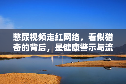 憋尿视频走红网络,看似猎奇的背后,是健康警示与流量焦虑,憋尿视频走红,猎奇表象下的健康警示与流量焦虑 憋尿视频走红网络,看似猎奇的背后,是健康警示与流量焦虑,憋尿视频走红,猎奇表象下的健康警示与流量焦虑