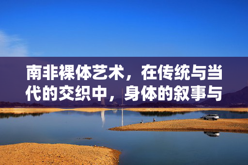南非裸体艺术,在传统与当代的交织中,身体的叙事与反抗,南非裸体艺术,传统与当代交织中的身体叙事与反抗 南非裸体艺术,在传统与当代的交织中,身体的叙事与反抗,南非裸体艺术,传统与当代交织中的身体叙事与反抗