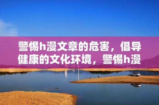警惕h漫文章的危害,倡导健康的文化环境,警惕h漫文章危害,共筑健康文化环境 警惕h漫文章的危害,倡导健康的文化环境,警惕h漫文章危害,共筑健康文化环境