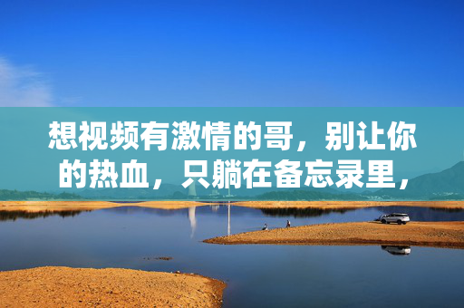 想视频有激情的哥,别让你的热血,只躺在备忘录里,有激情的哥,别让热血只躺备忘录! 想视频有激情的哥,别让你的热血,只躺在备忘录里,有激情的哥,别让热血只躺备忘录!