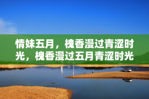 情妹五月,槐香漫过青涩时光,槐香漫过五月青涩时光 情妹五月,槐香漫过青涩时光,槐香漫过五月青涩时光