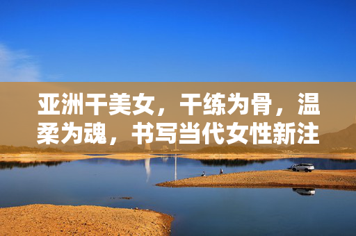 亚洲干美女,干练为骨,温柔为魂,书写当代女性新注脚,干练为骨温柔为魂,亚洲女性的当代新注脚 亚洲干美女,干练为骨,温柔为魂,书写当代女性新注脚,干练为骨温柔为魂,亚洲女性的当代新注脚