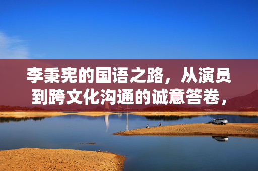 李秉宪的国语之路,从演员到跨文化沟通的诚意答卷,李秉宪的国语之路,从演员到跨文化沟通的诚意答卷 李秉宪的国语之路,从演员到跨文化沟通的诚意答卷,李秉宪的国语之路,从演员到跨文化沟通的诚意答卷