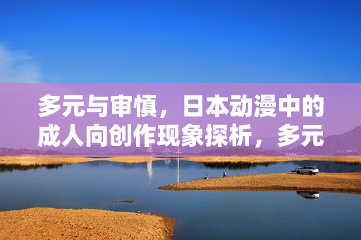 多元与审慎,日本动漫中的成人向创作现象探析,多元与审慎,日本动漫成人向创作现象探析 多元与审慎,日本动漫中的成人向创作现象探析,多元与审慎,日本动漫成人向创作现象探析