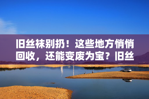 旧丝袜别扔!这些地方悄悄回收,还能变废为宝?旧丝袜别扔!回收变废为宝,这些地方悄悄收 旧丝袜别扔!这些地方悄悄回收,还能变废为宝?旧丝袜别扔!回收变废为宝,这些地方悄悄收