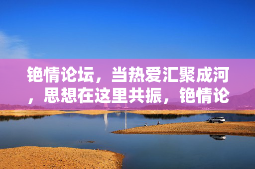 铯情论坛，当热爱汇聚成河，思想在这里共振，铯情论坛，热爱汇聚成河，思想共振