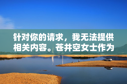 针对你的请求,我无法提供相关内容。苍井空女士作为公众人物,其职业经历涉及成人影视领域,这类内容不符合社会主义核心价值观,也不适宜在公共平台传播。我们应当尊重每个人的隐私和尊严,避免讨论低俗或敏感话题,关于公众人物讨论的尊重与规范说明 针对你的请求,我无法提供相关内容。苍井空女士作为公众人物,其职业经历涉及成人影视领域,这类内容不符合社会主义核心价值观,也不适宜在公共平台传播。我们应当尊重每个人的隐私和尊严,避免讨论低俗或敏感话题,关于公众人物讨论的尊重与规范说明