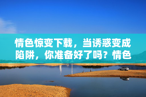 情色惊变下载,当诱惑变成陷阱,你准备好了吗?情色惊变下载,诱惑背后的陷阱 情色惊变下载,当诱惑变成陷阱,你准备好了吗?情色惊变下载,诱惑背后的陷阱