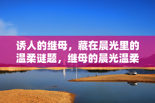 诱人的继母,藏在晨光里的温柔谜题,继母的晨光温柔谜题 诱人的继母,藏在晨光里的温柔谜题,继母的晨光温柔谜题