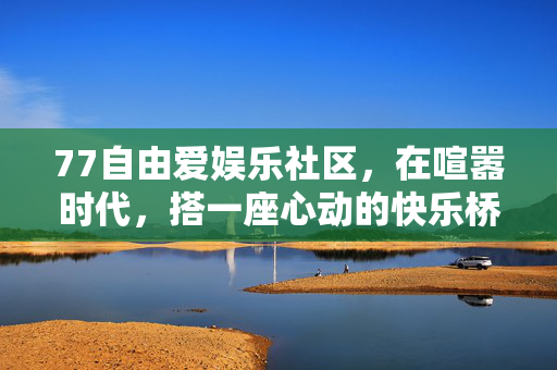 77自由爱娱乐社区,在喧嚣时代,搭一座心动的快乐桥,77自由爱娱乐社区,喧嚣时代的心动快乐桥 77自由爱娱乐社区,在喧嚣时代,搭一座心动的快乐桥,77自由爱娱乐社区,喧嚣时代的心动快乐桥