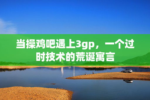 当操鸡吧遇上3gp，一个过时技术的荒诞寓言