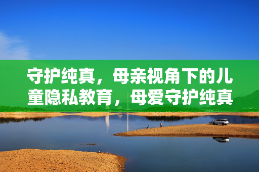 守护纯真,母亲视角下的儿童隐私教育,母爱守护纯真,儿童隐私教育的母亲视角 守护纯真,母亲视角下的儿童隐私教育,母爱守护纯真,儿童隐私教育的母亲视角