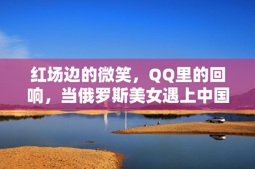 红场边的微笑,QQ里的回响,当俄罗斯美女遇上中国老牌社交软件,红场微笑与QQ回响,俄罗斯美女的中国社交邂逅 红场边的微笑,QQ里的回响,当俄罗斯美女遇上中国老牌社交软件,红场微笑与QQ回响,俄罗斯美女的中国社交邂逅