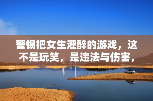 警惕把女生灌醉的游戏,这不是玩笑,是违法与伤害,警惕灌醉女生的游戏,违法伤害,非玩笑 警惕把女生灌醉的游戏,这不是玩笑,是违法与伤害,警惕灌醉女生的游戏,违法伤害,非玩笑