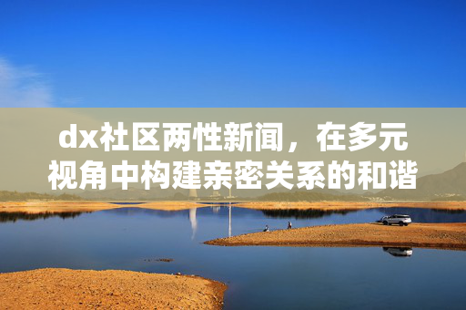 dx社区两性新闻,在多元视角中构建亲密关系的和谐图景,dx社区两性新闻,多元视角构建亲密关系和谐图景 dx社区两性新闻,在多元视角中构建亲密关系的和谐图景,dx社区两性新闻,多元视角构建亲密关系和谐图景