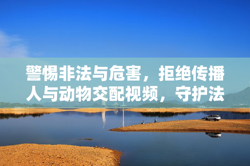 警惕非法与危害,拒绝传播人与动物交配视频,守护法律与道德底线,拒绝传播人与动物交配视频,守护法律与道德底线 警惕非法与危害,拒绝传播人与动物交配视频,守护法律与道德底线,拒绝传播人与动物交配视频,守护法律与道德底线