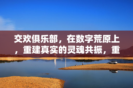 交欢俱乐部,在数字荒原上,重建真实的灵魂共振,重建数字荒原中的真实灵魂共振 交欢俱乐部,在数字荒原上,重建真实的灵魂共振,重建数字荒原中的真实灵魂共振
