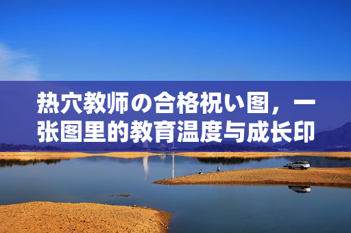 热穴教师の合格祝い图,一张图里的教育温度与成长印记,热穴教师合格贺图,教育温度与成长印记的定格 热穴教师の合格祝い图,一张图里的教育温度与成长印记,热穴教师合格贺图,教育温度与成长印记的定格