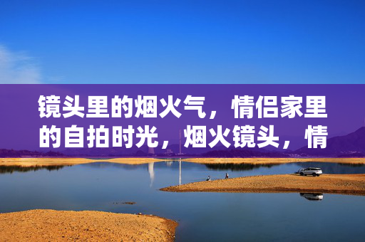 镜头里的烟火气,情侣家里的自拍时光,烟火镜头,情侣家的自拍时光 镜头里的烟火气,情侣家里的自拍时光,烟火镜头,情侣家的自拍时光